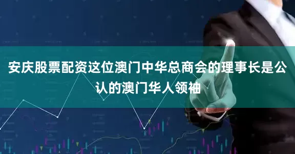 安庆股票配资这位澳门中华总商会的理事长是公认的澳门华人领袖