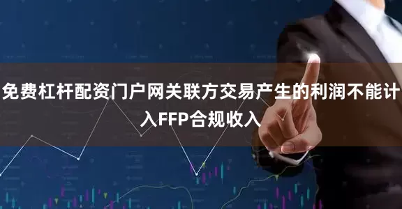 免费杠杆配资门户网关联方交易产生的利润不能计入FFP合规收入