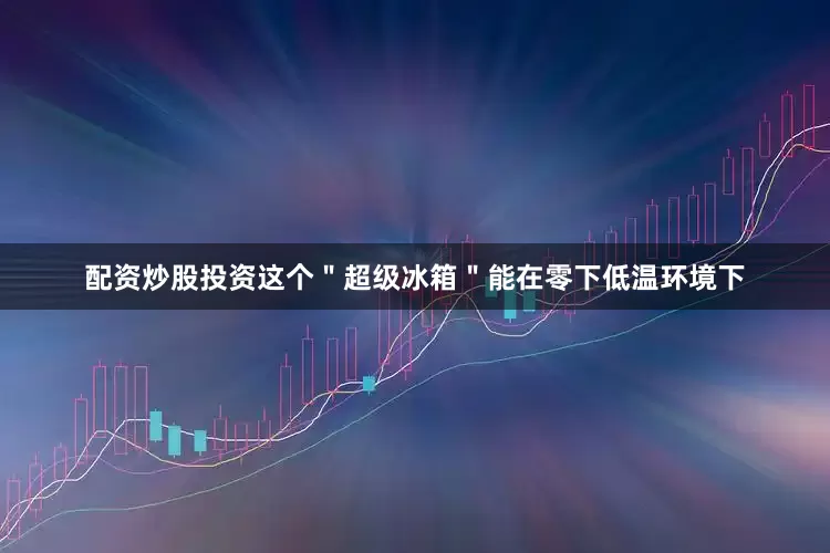 配资炒股投资这个＂超级冰箱＂能在零下低温环境下
