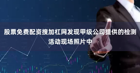 股票免费配资搜加杠网发现甲级公司提供的检测活动现场照片中