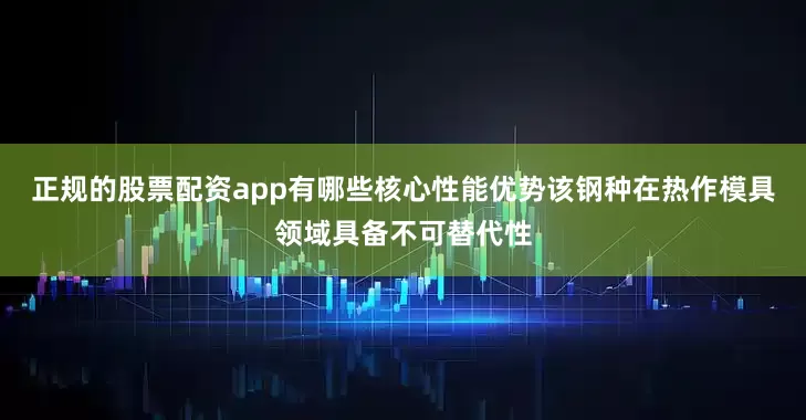 正规的股票配资app有哪些核心性能优势该钢种在热作模具领域具备不可替代性