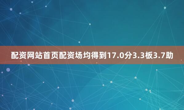 配资网站首页配资场均得到17.0分3.3板3.7助