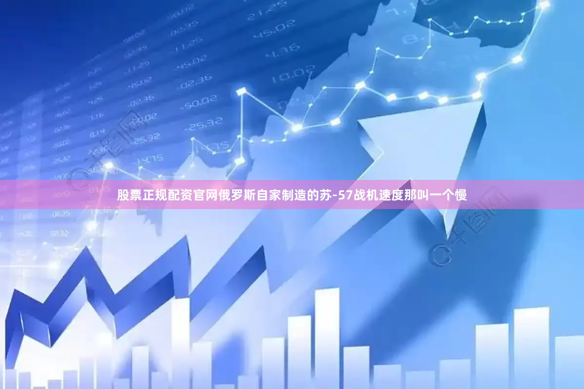 股票正规配资官网俄罗斯自家制造的苏-57战机速度那叫一个慢