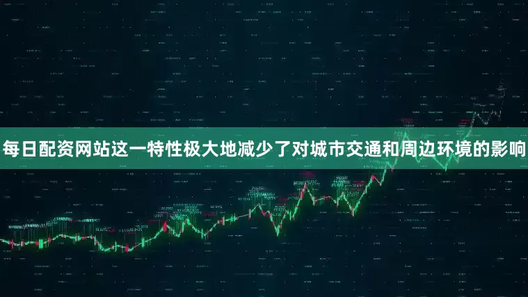 每日配资网站这一特性极大地减少了对城市交通和周边环境的影响