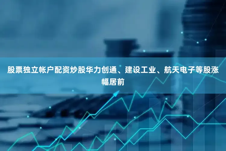 股票独立帐户配资炒股华力创通、建设工业、航天电子等股涨幅居前